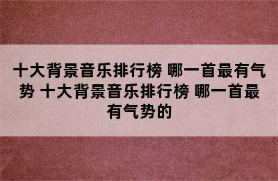 十大背景音乐排行榜 哪一首最有气势 十大背景音乐排行榜 哪一首最有气势的